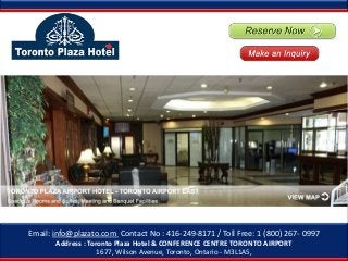Email: info@plazato.com Contact No : 416-249-8171 / Toll Free: 1 (800) 267- 0997
       Address : Toronto Plaza Hotel & CONFERENCE CENTRE TORONTO AIRPORT
                    1677, Wilson Avenue, Toronto, Ontario - M3L1A5,
 