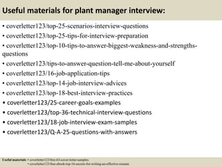 Useful materials for plant manager interview:
• coverletter123/top-25-scenarios-interview-questions
• coverletter123/top-25-tips-for-interview-preparation
• coverletter123/top-10-tips-to-answer-biggest-weakness-and-strengths-
questions
• coverletter123/tips-to-answer-question-tell-me-about-yourself
• coverletter123/16-job-application-tips
• coverletter123/top-14-job-interview-advices
• coverletter123/top-18-best-interview-practices
• coverletter123/25-career-goals-examples
• coverletter123/top-36-technical-interview-questions
• coverletter123/18-job-interview-exam-samples
• coverletter123/Q-A-25-questions-with-answers
Useful materials: • coverletter123/free-63-cover-letter-samples
• coverletter123/free-ebook-top-16-secrets-for-writing-an-effective-resume
 
