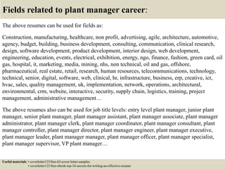 Fields related to plant manager career:
The above resumes can be used for fields as:
Construction, manufacturing, healthcare, non profit, advertising, agile, architecture, automotive,
agency, budget, building, business development, consulting, communication, clinical research,
design, software development, product development, interior design, web development,
engineering, education, events, electrical, exhibition, energy, ngo, finance, fashion, green card, oil
gas, hospital, it, marketing, media, mining, nhs, non technical, oil and gas, offshore,
pharmaceutical, real estate, retail, research, human resources, telecommunications, technology,
technical, senior, digital, software, web, clinical, hr, infrastructure, business, erp, creative, ict,
hvac, sales, quality management, uk, implementation, network, operations, architectural,
environmental, crm, website, interactive, security, supply chain, logistics, training, project
management, administrative management…
The above resumes also can be used for job title levels: entry level plant manager, junior plant
manager, senior plant manager, plant manager assistant, plant manager associate, plant manager
administrator, plant manager clerk, plant manager coordinator, plant manager consultant, plant
manager controller, plant manager director, plant manager engineer, plant manager executive,
plant manager leader, plant manager manager, plant manager officer, plant manager specialist,
plant manager supervisor, VP plant manager…
Useful materials: • coverletter123/free-63-cover-letter-samples
• coverletter123/free-ebook-top-16-secrets-for-writing-an-effective-resume
 