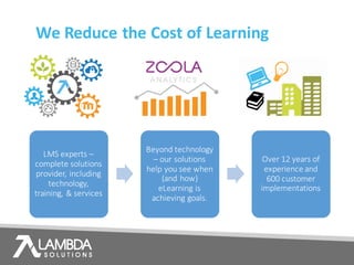 We	Reduce	the	Cost	of	Learning
LMS	experts –
complete	solutions	
provider,	including	
technology,	
training,	&	services
Beyond	technology	
– our	solutions	
help	you	see	when	
(and	how)	
eLearning	is	
achieving	goals.
Over	12	years	of	
experience	and	
600	customer	
implementations
 