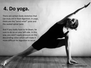 4. Do yoga.
There are certain body stretches that
can truly aid in food digestion. In yoga,
there are the “wind-relief” pose and
the seated spinal twist.
And if you really have to lie down, be
sure to do so on your left side. In this
way, you won’t apply pressure on the
descending colon which will make it
more difficult for digestion to occur.

Photo sourced from yogaworkflow.com

 