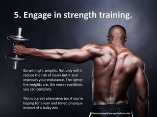 5. Engage in strength training.

Go with light weights. Not only will it
reduce the risk of injury but it also
improves your endurance. The lighter
the weights are, the more repetitions
you can complete.
This is a great alternative too if you’re
hoping for a lean and toned physique
instead of a bulky one.
Photo sourced from sportshaze.com

 