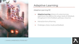 Adaptive Learning
● Adaptive Learning: delivery of custom learning
experiences that address the unique needs of individuals
through just-in-time feedback, pathways, resources
● Interactive form of learning
● Challenges, choice, results and feedback
Adaptive Learning 101
| WWW.LAMBDASOLUTIONS.NET
 