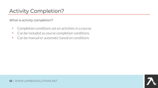 Activity Completion?
• Completion conditions set on activities in a course
• Can be included as course completion conditions
• Can be manual or automatic based on conditions
What is activity completion?
12 | WWW.LAMBDASOLUTIONS.NET
 