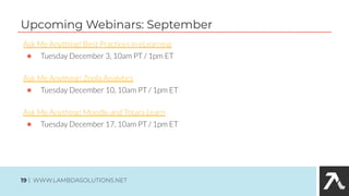Ask Me Anything! Best Practices in eLearning
● Tuesday December 3, 10am PT / 1pm ET
Ask Me Anything! Zoola Analytics
● Tuesday December 10, 10am PT / 1pm ET
Ask Me Anything! Moodle and Totara Learn
● Tuesday December 17, 10am PT / 1pm ET
Upcoming Webinars: September
19 | WWW.LAMBDASOLUTIONS.NET
 