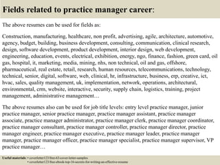 Fields related to practice manager career:
The above resumes can be used for fields as:
Construction, manufacturing, healthcare, non profit, advertising, agile, architecture, automotive,
agency, budget, building, business development, consulting, communication, clinical research,
design, software development, product development, interior design, web development,
engineering, education, events, electrical, exhibition, energy, ngo, finance, fashion, green card, oil
gas, hospital, it, marketing, media, mining, nhs, non technical, oil and gas, offshore,
pharmaceutical, real estate, retail, research, human resources, telecommunications, technology,
technical, senior, digital, software, web, clinical, hr, infrastructure, business, erp, creative, ict,
hvac, sales, quality management, uk, implementation, network, operations, architectural,
environmental, crm, website, interactive, security, supply chain, logistics, training, project
management, administrative management…
The above resumes also can be used for job title levels: entry level practice manager, junior
practice manager, senior practice manager, practice manager assistant, practice manager
associate, practice manager administrator, practice manager clerk, practice manager coordinator,
practice manager consultant, practice manager controller, practice manager director, practice
manager engineer, practice manager executive, practice manager leader, practice manager
manager, practice manager officer, practice manager specialist, practice manager supervisor, VP
practice manager…
Useful materials: • coverletter123/free-63-cover-letter-samples
• coverletter123/free-ebook-top-16-secrets-for-writing-an-effective-resume
 