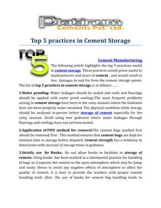 Top 5 practices in Cement Storage


                                                   Cement Manufacturing
                     The following article highlights the top 5 practices useful
                     in cement storage. These practices would prove useful to
                     manfuacturers and users of cement , and would result in
                     less damages to and fro from the cement storage points.
The list of top 5 practices in cement storage is as follows:……

1.Water proofing: Water leakages should be sealed and roofs and floorings
should be applied with water proof coatings.The most frequent problems
arising in cement storage have been in the rainy seasons where the Godowns
have not been properly water insulated. The physical condition while storage
should be analyzed in-person before storage of cement especially for the
rainy seasons. Avoid using new godowns where water leakages through
floorings and roofings have not yet been tested.

2.Application of FIFO method for removal:The cement bags stacked first
should be removed first . This method ensures that cement bags are kept for
minimal time in storage before dispatch. Cement strength has a tendency to
deteriorate with increase of storage times in godowns.

3.Strictly use No Hooks: Do not allow hooks to facilitate in storage of
cement. Using hooks has been marked as a detrimental practice for handling
of bags as it exposes the cement to the open atmosphere which may be damp
and misty. Hence to avoid any negative effects of atmosphere to affect the
quality of cement, it is best to provide the workers with proper cement
handling tools .Also, the use of hooks for cement bag handling tends to
 