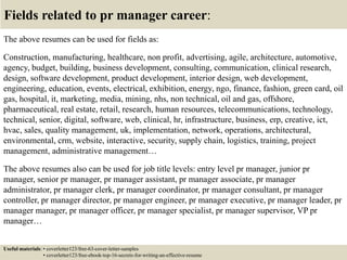 Fields related to pr manager career:
The above resumes can be used for fields as:
Construction, manufacturing, healthcare, non profit, advertising, agile, architecture, automotive,
agency, budget, building, business development, consulting, communication, clinical research,
design, software development, product development, interior design, web development,
engineering, education, events, electrical, exhibition, energy, ngo, finance, fashion, green card, oil
gas, hospital, it, marketing, media, mining, nhs, non technical, oil and gas, offshore,
pharmaceutical, real estate, retail, research, human resources, telecommunications, technology,
technical, senior, digital, software, web, clinical, hr, infrastructure, business, erp, creative, ict,
hvac, sales, quality management, uk, implementation, network, operations, architectural,
environmental, crm, website, interactive, security, supply chain, logistics, training, project
management, administrative management…
The above resumes also can be used for job title levels: entry level pr manager, junior pr
manager, senior pr manager, pr manager assistant, pr manager associate, pr manager
administrator, pr manager clerk, pr manager coordinator, pr manager consultant, pr manager
controller, pr manager director, pr manager engineer, pr manager executive, pr manager leader, pr
manager manager, pr manager officer, pr manager specialist, pr manager supervisor, VP pr
manager…
Useful materials: • coverletter123/free-63-cover-letter-samples
• coverletter123/free-ebook-top-16-secrets-for-writing-an-effective-resume
 
