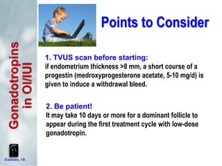 Points to Consider
Esteves, 19
Gonadotropins
inOI/IUI
2. Be patient!
It may take 10 days or more for a dominant follicle to
appear during the first treatment cycle with low-dose
gonadotropin.
1. TVUS scan before starting:
if endometrium thickness >8 mm, a short course of a
progestin (medroxyprogesterone acetate, 5-10 mg/d) is
given to induce a withdrawal bleed.
 