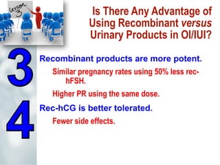 Is There Any Advantage of
Using Recombinant versus
Urinary Products in OI/IUI?
Recombinant products are more potent.
Similar pregnancy rates using 50% less rec-
hFSH.
Higher PR using the same dose.
Rec-hCG is better tolerated.
Fewer side effects.
 