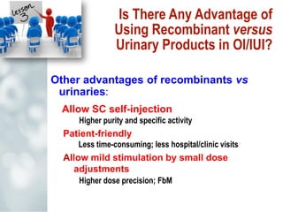 Is There Any Advantage of
Using Recombinant versus
Urinary Products in OI/IUI?
Other advantages of recombinants vs
urinaries:
Allow SC self-injection
Higher purity and specific activity
Patient-friendly
Less time-consuming; less hospital/clinic visits
Allow mild stimulation by small dose
adjustments
Higher dose precision; FbM
 