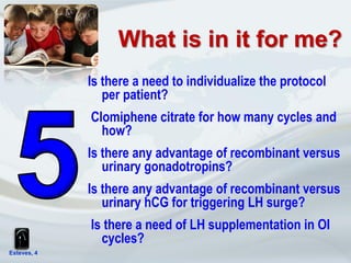 Esteves, 4
Is there a need to individualize the protocol
per patient?
Clomiphene citrate for how many cycles and
how?
Is there any advantage of recombinant versus
urinary gonadotropins?
Is there any advantage of recombinant versus
urinary hCG for triggering LH surge?
Is there a need of LH supplementation in OI
cycles?
What is in it for me?
 