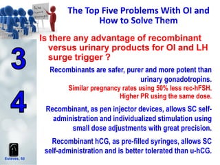 Esteves, 50
The Top Five Problems With OI and
How to Solve Them
Recombinants are safer, purer and more potent than
urinary gonadotropins.
Similar pregnancy rates using 50% less rec-hFSH.
Higher PR using the same dose.
Recombinant, as pen injector devices, allows SC self-
administration and individualized stimulation using
small dose adjustments with great precision.
Recombinant hCG, as pre-filled syringes, allows SC
self-administration and is better tolerated than u-hCG.
Is there any advantage of recombinant
versus urinary products for OI and LH
surge trigger ?
 