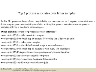 Top 5 process associate cover letter samples
In this file, you can ref cover letter materials for process associate such as process associate cover
letter samples, process associate cover letter writing tips, process associate resumes, process
associate interview questions with answers…
Other useful materials for process associate interview:
• coverletter123/free-63-cover-letter-samples
• coverletter123/free-ebook-top-16-secrets-for-writing-the-killer-cover-letter
• coverletter123/free-64-resume-samples
• coverletter123/free-ebook-145-interview-questions-and-answers
• coverletter123/free-ebook-top-18-secrets-to-win-every-job-interviews
• coverletter123/13-types-of-interview-questions-and-how-to-face-them
• coverletter123/job-interview-checklist-40-points
• coverletter123/top-8-interview-thank-you-letter-samples
• coverletter123/top-15-ways-to-search-new-jobs
Useful materials: • coverletter123/free-63-cover-letter-samples
• coverletter123/free-ebook-top-16-secrets-for-writing-an-effective-resume
 