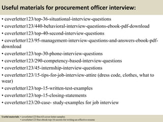 Useful materials for procurement officer interview:
• coverletter123/top-36-situational-interview-questions
• coverletter123/440-behavioral-interview-questions-ebook-pdf-download
• coverletter123/top-40-second-interview-questions
• coverletter123/95-management-interview-questions-and-answers-ebook-pdf-
download
• coverletter123/top-30-phone-interview-questions
• coverletter123/290-competency-based-interview-questions
• coverletter123/45-internship-interview-questions
• coverletter123/15-tips-for-job-interview-attire (dress code, clothes, what to
wear)
• coverletter123/top-15-written-test-examples
• coverletter123/top-15-closing-statements
• coverletter123/20-case- study-examples for job interview
Useful materials: • coverletter123/free-63-cover-letter-samples
• coverletter123/free-ebook-top-16-secrets-for-writing-an-effective-resume
 