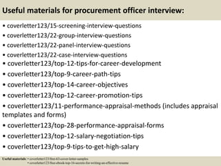 Useful materials for procurement officer interview:
• coverletter123/15-screening-interview-questions
• coverletter123/22-group-interview-questions
• coverletter123/22-panel-interview-questions
• coverletter123/22-case-interview-questions
• coverletter123/top-12-tips-for-career-development
• coverletter123/top-9-career-path-tips
• coverletter123/top-14-career-objectives
• coverletter123/top-12-career-promotion-tips
• coverletter123/11-performance-appraisal-methods (includes appraisal
templates and forms)
• coverletter123/top-28-performance-appraisal-forms
• coverletter123/top-12-salary-negotiation-tips
• coverletter123/top-9-tips-to-get-high-salary
Useful materials: • coverletter123/free-63-cover-letter-samples
• coverletter123/free-ebook-top-16-secrets-for-writing-an-effective-resume
 