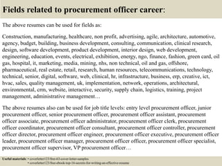 Fields related to procurement officer career:
The above resumes can be used for fields as:
Construction, manufacturing, healthcare, non profit, advertising, agile, architecture, automotive,
agency, budget, building, business development, consulting, communication, clinical research,
design, software development, product development, interior design, web development,
engineering, education, events, electrical, exhibition, energy, ngo, finance, fashion, green card, oil
gas, hospital, it, marketing, media, mining, nhs, non technical, oil and gas, offshore,
pharmaceutical, real estate, retail, research, human resources, telecommunications, technology,
technical, senior, digital, software, web, clinical, hr, infrastructure, business, erp, creative, ict,
hvac, sales, quality management, uk, implementation, network, operations, architectural,
environmental, crm, website, interactive, security, supply chain, logistics, training, project
management, administrative management…
The above resumes also can be used for job title levels: entry level procurement officer, junior
procurement officer, senior procurement officer, procurement officer assistant, procurement
officer associate, procurement officer administrator, procurement officer clerk, procurement
officer coordinator, procurement officer consultant, procurement officer controller, procurement
officer director, procurement officer engineer, procurement officer executive, procurement officer
leader, procurement officer manager, procurement officer officer, procurement officer specialist,
procurement officer supervisor, VP procurement officer…
Useful materials: • coverletter123/free-63-cover-letter-samples
• coverletter123/free-ebook-top-16-secrets-for-writing-an-effective-resume
 
