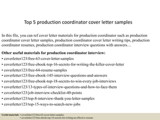 Top 5 production coordinator cover letter samples
In this file, you can ref cover letter materials for production coordinator such as production
coordinator cover letter samples, production coordinator cover letter writing tips, production
coordinator resumes, production coordinator interview questions with answers…
Other useful materials for production coordinator interview:
• coverletter123/free-63-cover-letter-samples
• coverletter123/free-ebook-top-16-secrets-for-writing-the-killer-cover-letter
• coverletter123/free-64-resume-samples
• coverletter123/free-ebook-145-interview-questions-and-answers
• coverletter123/free-ebook-top-18-secrets-to-win-every-job-interviews
• coverletter123/13-types-of-interview-questions-and-how-to-face-them
• coverletter123/job-interview-checklist-40-points
• coverletter123/top-8-interview-thank-you-letter-samples
• coverletter123/top-15-ways-to-search-new-jobs
Useful materials: • coverletter123/free-63-cover-letter-samples
• coverletter123/free-ebook-top-16-secrets-for-writing-an-effective-resume
 