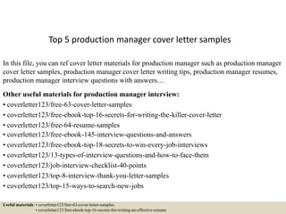 Top 5 production manager cover letter samples
In this file, you can ref cover letter materials for production manager such as production manager
cover letter samples, production manager cover letter writing tips, production manager resumes,
production manager interview questions with answers…
Other useful materials for production manager interview:
• coverletter123/free-63-cover-letter-samples
• coverletter123/free-ebook-top-16-secrets-for-writing-the-killer-cover-letter
• coverletter123/free-64-resume-samples
• coverletter123/free-ebook-145-interview-questions-and-answers
• coverletter123/free-ebook-top-18-secrets-to-win-every-job-interviews
• coverletter123/13-types-of-interview-questions-and-how-to-face-them
• coverletter123/job-interview-checklist-40-points
• coverletter123/top-8-interview-thank-you-letter-samples
• coverletter123/top-15-ways-to-search-new-jobs
Useful materials: • coverletter123/free-63-cover-letter-samples
• coverletter123/free-ebook-top-16-secrets-for-writing-an-effective-resume
 