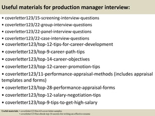 Useful materials for production manager interview:
• coverletter123/15-screening-interview-questions
• coverletter123/22-group-interview-questions
• coverletter123/22-panel-interview-questions
• coverletter123/22-case-interview-questions
• coverletter123/top-12-tips-for-career-development
• coverletter123/top-9-career-path-tips
• coverletter123/top-14-career-objectives
• coverletter123/top-12-career-promotion-tips
• coverletter123/11-performance-appraisal-methods (includes appraisal
templates and forms)
• coverletter123/top-28-performance-appraisal-forms
• coverletter123/top-12-salary-negotiation-tips
• coverletter123/top-9-tips-to-get-high-salary
Useful materials: • coverletter123/free-63-cover-letter-samples
• coverletter123/free-ebook-top-16-secrets-for-writing-an-effective-resume
 