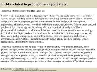 Fields related to product manager career:
The above resumes can be used for fields as:
Construction, manufacturing, healthcare, non profit, advertising, agile, architecture, automotive,
agency, budget, building, business development, consulting, communication, clinical research,
design, software development, product development, interior design, web development,
engineering, education, events, electrical, exhibition, energy, ngo, finance, fashion, green card, oil
gas, hospital, it, marketing, media, mining, nhs, non technical, oil and gas, offshore,
pharmaceutical, real estate, retail, research, human resources, telecommunications, technology,
technical, senior, digital, software, web, clinical, hr, infrastructure, business, erp, creative, ict,
hvac, sales, quality management, uk, implementation, network, operations, architectural,
environmental, crm, website, interactive, security, supply chain, logistics, training, project
management, administrative management…
The above resumes also can be used for job title levels: entry level product manager, junior
product manager, senior product manager, product manager assistant, product manager associate,
product manager administrator, product manager clerk, product manager coordinator, product
manager consultant, product manager controller, product manager director, product manager
engineer, product manager executive, product manager leader, product manager manager, product
manager officer, product manager specialist, product manager supervisor, VP product manager…
Useful materials: • coverletter123/free-63-cover-letter-samples
• coverletter123/free-ebook-top-16-secrets-for-writing-an-effective-resume
 