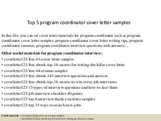 Top 5 program coordinator cover letter samples
In this file, you can ref cover letter materials for program coordinator such as program
coordinator cover letter samples, program coordinator cover letter writing tips, program
coordinator resumes, program coordinator interview questions with answers…
Other useful materials for program coordinator interview:
• coverletter123/free-63-cover-letter-samples
• coverletter123/free-ebook-top-16-secrets-for-writing-the-killer-cover-letter
• coverletter123/free-64-resume-samples
• coverletter123/free-ebook-145-interview-questions-and-answers
• coverletter123/free-ebook-top-18-secrets-to-win-every-job-interviews
• coverletter123/13-types-of-interview-questions-and-how-to-face-them
• coverletter123/job-interview-checklist-40-points
• coverletter123/top-8-interview-thank-you-letter-samples
• coverletter123/top-15-ways-to-search-new-jobs
Useful materials: • coverletter123/free-63-cover-letter-samples
• coverletter123/free-ebook-top-16-secrets-for-writing-an-effective-resume
 