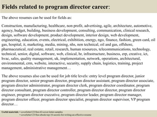 Fields related to program director career:
The above resumes can be used for fields as:
Construction, manufacturing, healthcare, non profit, advertising, agile, architecture, automotive,
agency, budget, building, business development, consulting, communication, clinical research,
design, software development, product development, interior design, web development,
engineering, education, events, electrical, exhibition, energy, ngo, finance, fashion, green card, oil
gas, hospital, it, marketing, media, mining, nhs, non technical, oil and gas, offshore,
pharmaceutical, real estate, retail, research, human resources, telecommunications, technology,
technical, senior, digital, software, web, clinical, hr, infrastructure, business, erp, creative, ict,
hvac, sales, quality management, uk, implementation, network, operations, architectural,
environmental, crm, website, interactive, security, supply chain, logistics, training, project
management, administrative management…
The above resumes also can be used for job title levels: entry level program director, junior
program director, senior program director, program director assistant, program director associate,
program director administrator, program director clerk, program director coordinator, program
director consultant, program director controller, program director director, program director
engineer, program director executive, program director leader, program director manager,
program director officer, program director specialist, program director supervisor, VP program
director…
Useful materials: • coverletter123/free-63-cover-letter-samples
• coverletter123/free-ebook-top-16-secrets-for-writing-an-effective-resume
 