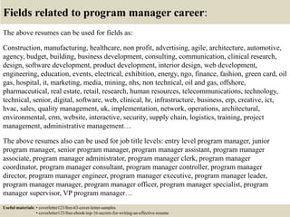 Fields related to program manager career:
The above resumes can be used for fields as:
Construction, manufacturing, healthcare, non profit, advertising, agile, architecture, automotive,
agency, budget, building, business development, consulting, communication, clinical research,
design, software development, product development, interior design, web development,
engineering, education, events, electrical, exhibition, energy, ngo, finance, fashion, green card, oil
gas, hospital, it, marketing, media, mining, nhs, non technical, oil and gas, offshore,
pharmaceutical, real estate, retail, research, human resources, telecommunications, technology,
technical, senior, digital, software, web, clinical, hr, infrastructure, business, erp, creative, ict,
hvac, sales, quality management, uk, implementation, network, operations, architectural,
environmental, crm, website, interactive, security, supply chain, logistics, training, project
management, administrative management…
The above resumes also can be used for job title levels: entry level program manager, junior
program manager, senior program manager, program manager assistant, program manager
associate, program manager administrator, program manager clerk, program manager
coordinator, program manager consultant, program manager controller, program manager
director, program manager engineer, program manager executive, program manager leader,
program manager manager, program manager officer, program manager specialist, program
manager supervisor, VP program manager…
Useful materials: • coverletter123/free-63-cover-letter-samples
• coverletter123/free-ebook-top-16-secrets-for-writing-an-effective-resume
 