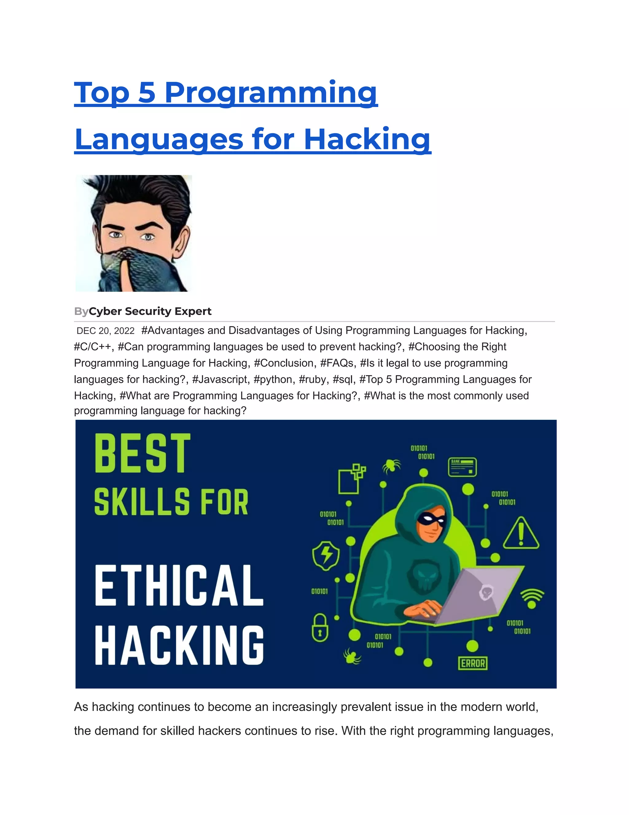 Top 5 Programming Languages for Hacking ByCyber Security Expert DEC 20, 2022 #Advantages and Disadvantages of Using Programming Languages for Hacking, #C/C++, #Can programming languages be used to prevent hacking?, #Choosing the Right Programming Language for Hacking, #Conclusion, #FAQs, #Is it legal to use programming languages for hacking?, #Javascript, #python, #ruby, #sql, #Top 5 Programming Languages for Hacking, #What are Programming Languages for Hacking?, #What is the most commonly used programming language for hacking? As hacking continues to become an increasingly prevalent issue in the modern world, the demand for skilled hackers continues to rise. With the right programming languages, 