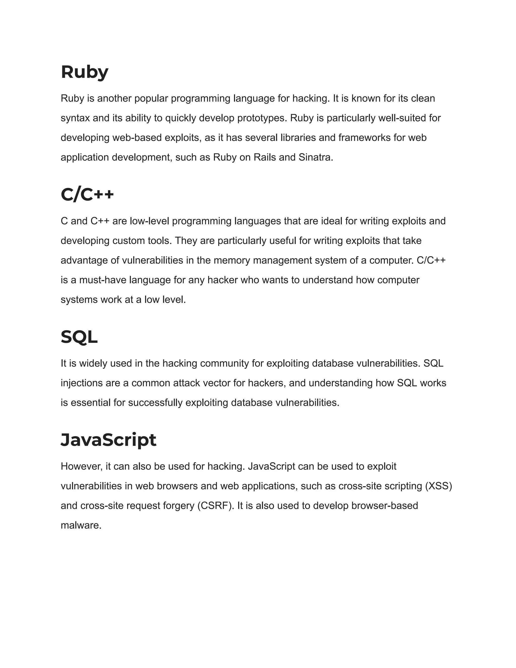 Ruby Ruby is another popular programming language for hacking. It is known for its clean syntax and its ability to quickly develop prototypes. Ruby is particularly well-suited for developing web-based exploits, as it has several libraries and frameworks for web application development, such as Ruby on Rails and Sinatra. C/C++ C and C++ are low-level programming languages that are ideal for writing exploits and developing custom tools. They are particularly useful for writing exploits that take advantage of vulnerabilities in the memory management system of a computer. C/C++ is a must-have language for any hacker who wants to understand how computer systems work at a low level. SQL It is widely used in the hacking community for exploiting database vulnerabilities. SQL injections are a common attack vector for hackers, and understanding how SQL works is essential for successfully exploiting database vulnerabilities. JavaScript However, it can also be used for hacking. JavaScript can be used to exploit vulnerabilities in web browsers and web applications, such as cross-site scripting (XSS) and cross-site request forgery (CSRF). It is also used to develop browser-based malware. 