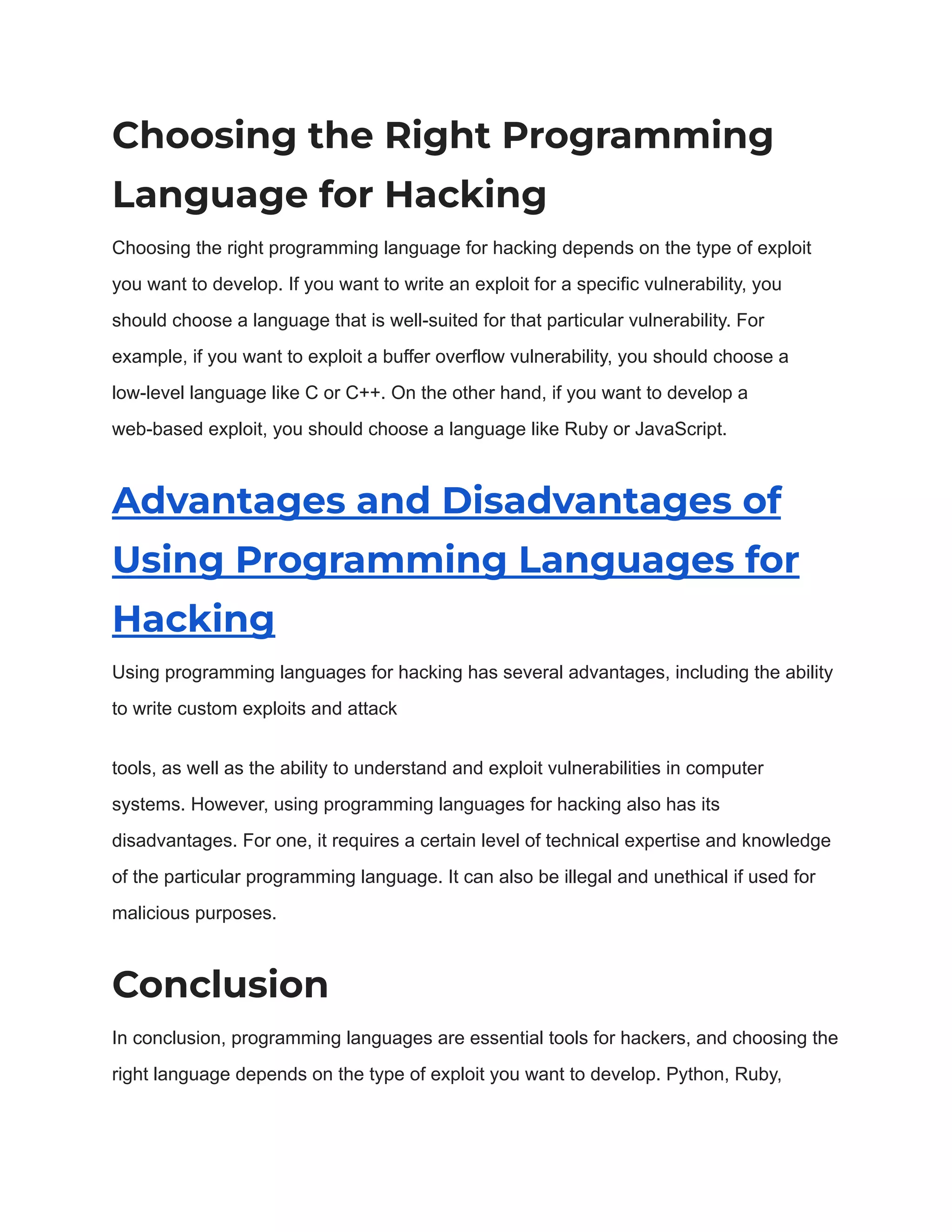 Choosing the Right Programming Language for Hacking Choosing the right programming language for hacking depends on the type of exploit you want to develop. If you want to write an exploit for a specific vulnerability, you should choose a language that is well-suited for that particular vulnerability. For example, if you want to exploit a buffer overflow vulnerability, you should choose a low-level language like C or C++. On the other hand, if you want to develop a web-based exploit, you should choose a language like Ruby or JavaScript. Advantages and Disadvantages of Using Programming Languages for Hacking Using programming languages for hacking has several advantages, including the ability to write custom exploits and attack tools, as well as the ability to understand and exploit vulnerabilities in computer systems. However, using programming languages for hacking also has its disadvantages. For one, it requires a certain level of technical expertise and knowledge of the particular programming language. It can also be illegal and unethical if used for malicious purposes. Conclusion In conclusion, programming languages are essential tools for hackers, and choosing the right language depends on the type of exploit you want to develop. Python, Ruby, 
