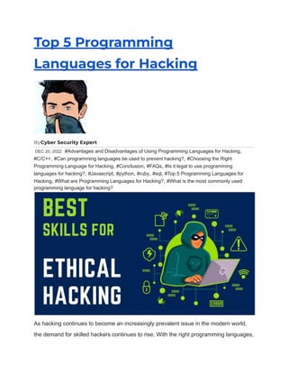 Top 5 Programming
Languages for Hacking
ByCyber Security Expert
DEC 20, 2022 #Advantages and Disadvantages of Using Programming Languages for Hacking,
#C/C++, #Can programming languages be used to prevent hacking?, #Choosing the Right
Programming Language for Hacking, #Conclusion, #FAQs, #Is it legal to use programming
languages for hacking?, #Javascript, #python, #ruby, #sql, #Top 5 Programming Languages for
Hacking, #What are Programming Languages for Hacking?, #What is the most commonly used
programming language for hacking?
As hacking continues to become an increasingly prevalent issue in the modern world,
the demand for skilled hackers continues to rise. With the right programming languages,
 