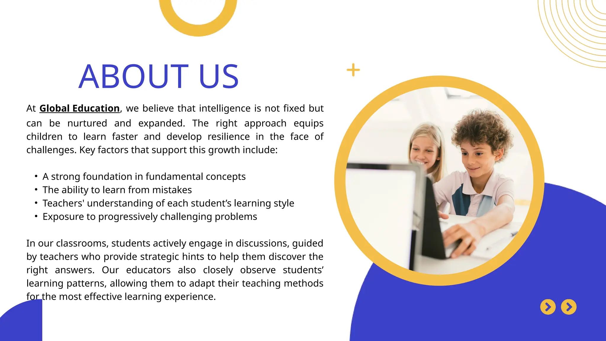 Search . . .
At Global Education, we believe that intelligence is not fixed but
can be nurtured and expanded. The right approach equips
children to learn faster and develop resilience in the face of
challenges. Key factors that support this growth include:
• A strong foundation in fundamental concepts
• The ability to learn from mistakes
• Teachers' understanding of each student’s learning style
• Exposure to progressively challenging problems
In our classrooms, students actively engage in discussions, guided
by teachers who provide strategic hints to help them discover the
right answers. Our educators also closely observe students’
learning patterns, allowing them to adapt their teaching methods
for the most effective learning experience.
ABOUT US
 