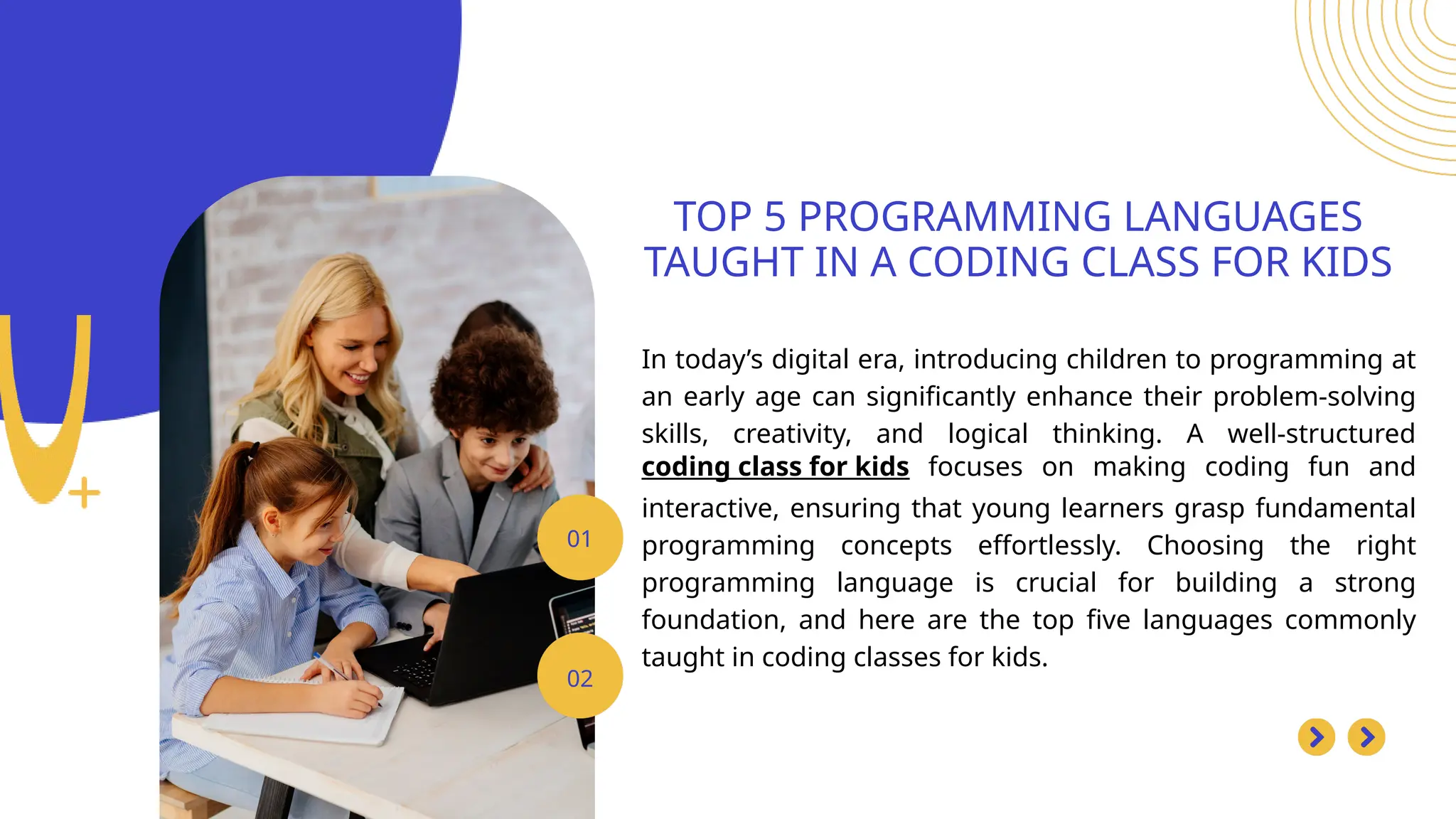 In today’s digital era, introducing children to programming at
an early age can significantly enhance their problem-solving
skills, creativity, and logical thinking. A well-structured
coding class for kids focuses on making coding fun and
interactive, ensuring that young learners grasp fundamental
programming concepts effortlessly. Choosing the right
programming language is crucial for building a strong
foundation, and here are the top five languages commonly
taught in coding classes for kids.
TOP 5 PROGRAMMING LANGUAGES
TAUGHT IN A CODING CLASS FOR KIDS
01
02
 