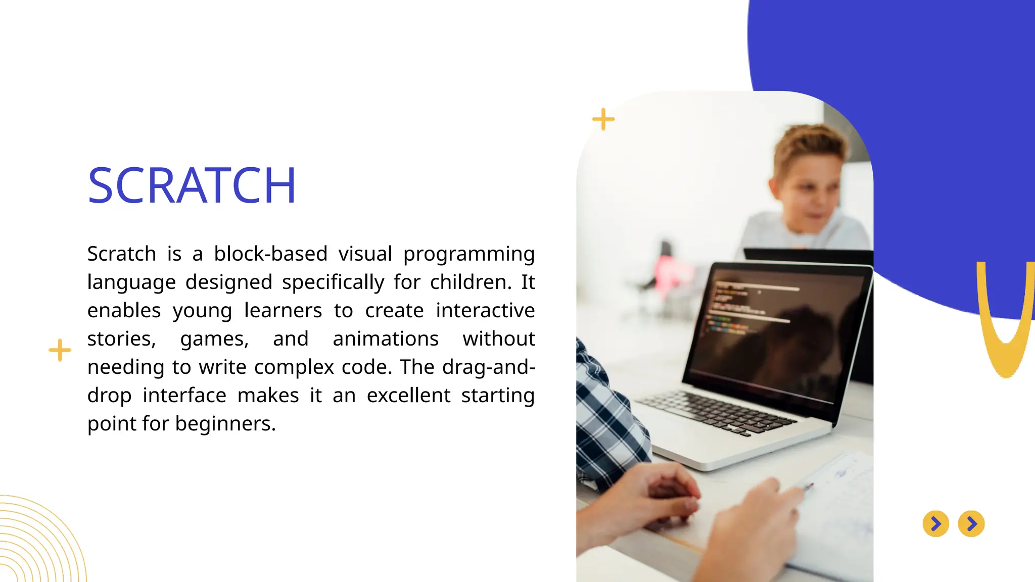 Scratch is a block-based visual programming
language designed specifically for children. It
enables young learners to create interactive
stories, games, and animations without
needing to write complex code. The drag-and-
drop interface makes it an excellent starting
point for beginners.
SCRATCH
Search . . .
 