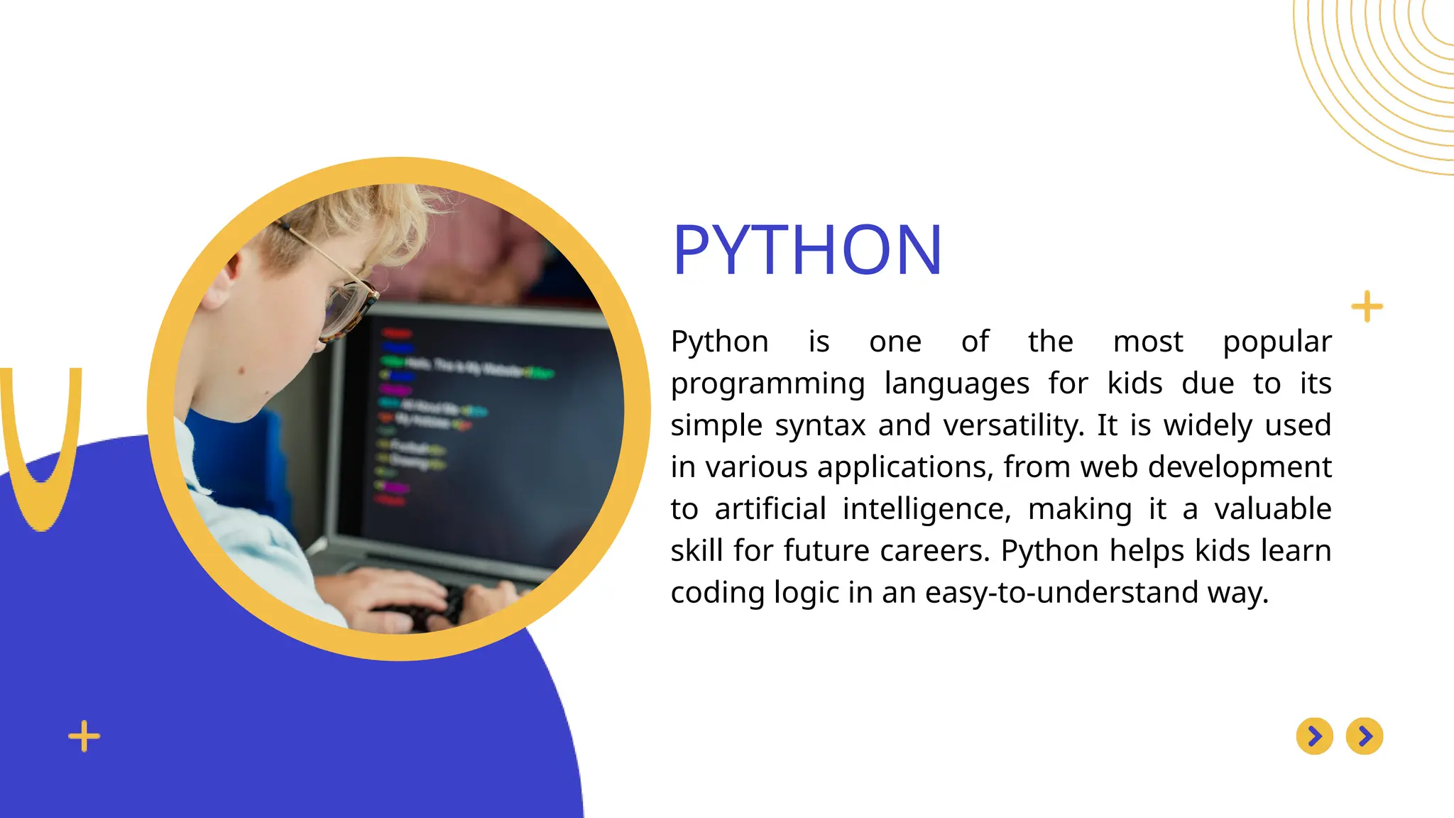 PYTHON
Python is one of the most popular
programming languages for kids due to its
simple syntax and versatility. It is widely used
in various applications, from web development
to artificial intelligence, making it a valuable
skill for future careers. Python helps kids learn
coding logic in an easy-to-understand way.
 