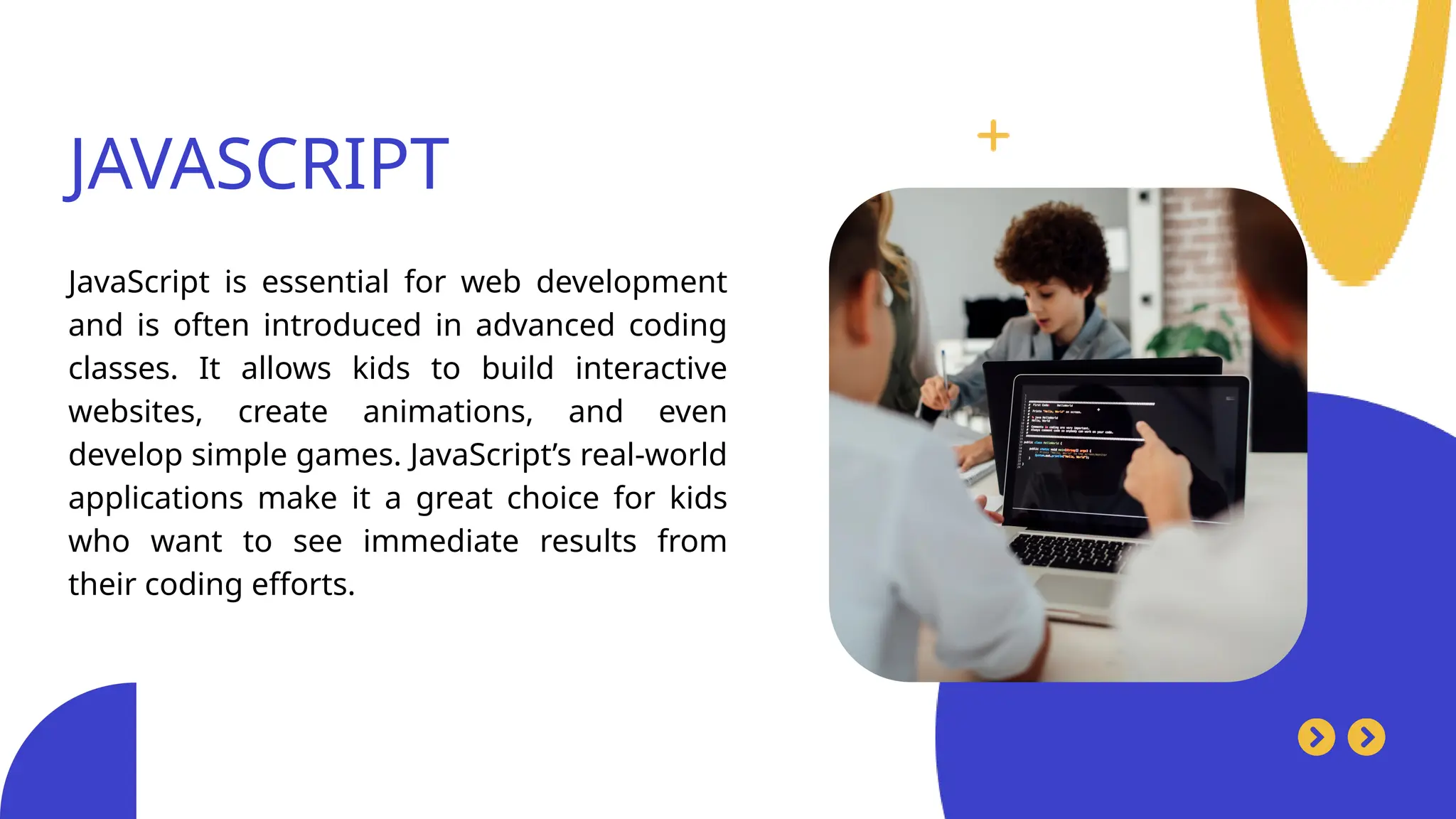 JAVASCRIPT
JavaScript is essential for web development
and is often introduced in advanced coding
classes. It allows kids to build interactive
websites, create animations, and even
develop simple games. JavaScript’s real-world
applications make it a great choice for kids
who want to see immediate results from
their coding efforts.
 