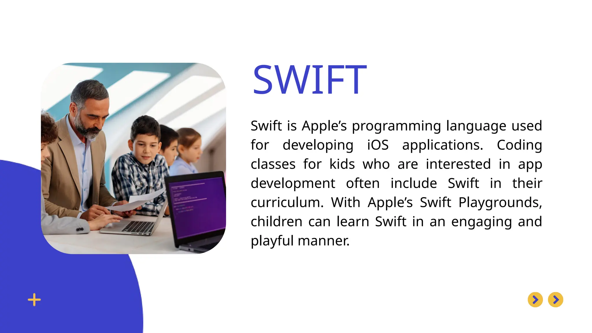 SWIFT
Swift is Apple’s programming language used
for developing iOS applications. Coding
classes for kids who are interested in app
development often include Swift in their
curriculum. With Apple’s Swift Playgrounds,
children can learn Swift in an engaging and
playful manner.
 