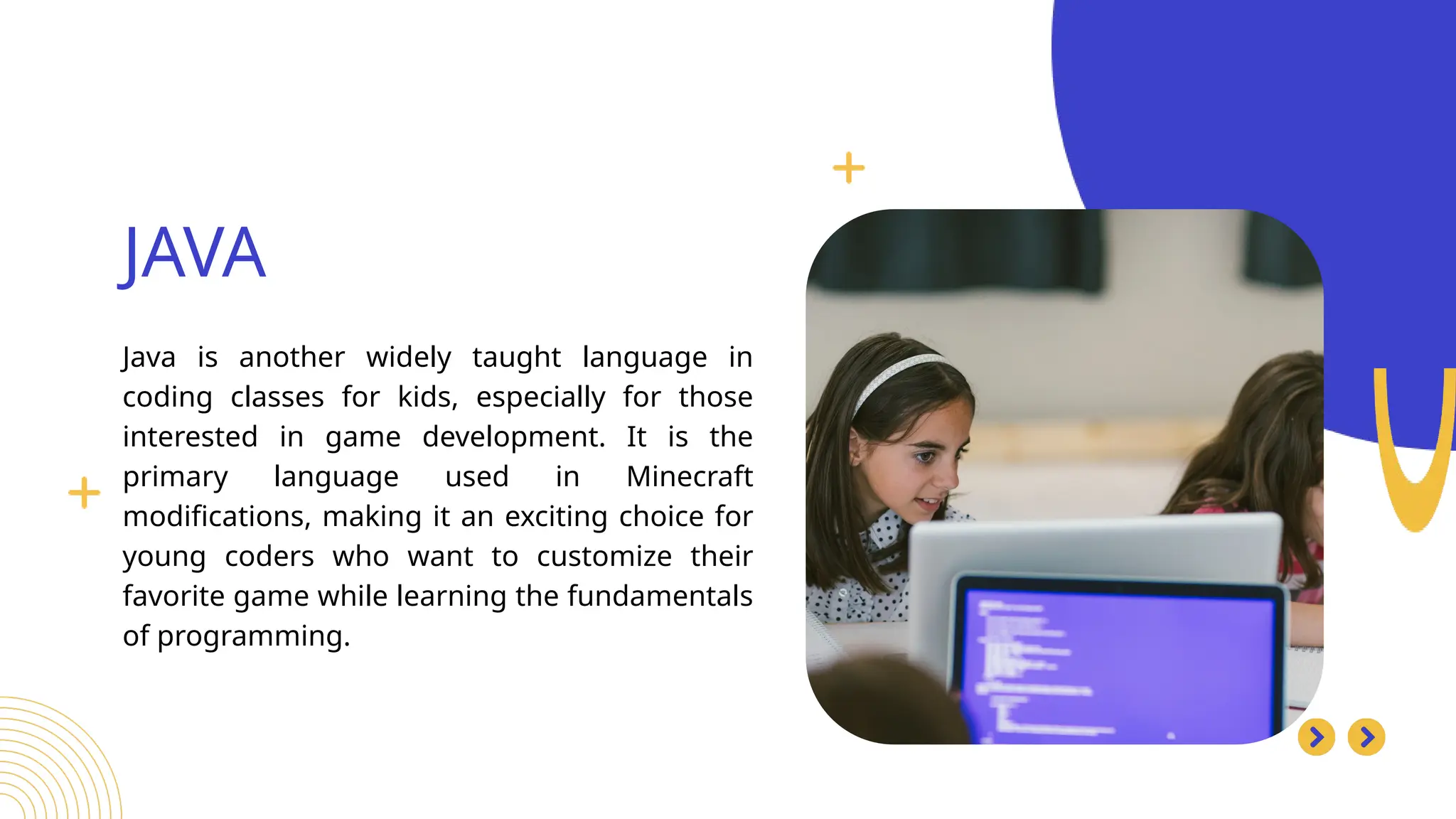 Java is another widely taught language in
coding classes for kids, especially for those
interested in game development. It is the
primary language used in Minecraft
modifications, making it an exciting choice for
young coders who want to customize their
favorite game while learning the fundamentals
of programming.
JAVA
Search . . .
 