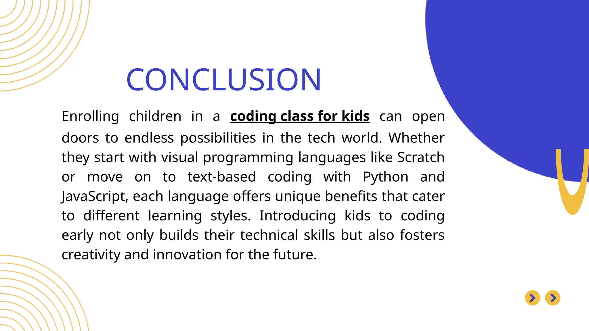 CONCLUSION
Search . . .
Enrolling children in a coding class for kids can open
doors to endless possibilities in the tech world. Whether
they start with visual programming languages like Scratch
or move on to text-based coding with Python and
JavaScript, each language offers unique benefits that cater
to different learning styles. Introducing kids to coding
early not only builds their technical skills but also fosters
creativity and innovation for the future.
 