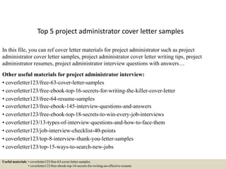 Top 5 project administrator cover letter samples
In this file, you can ref cover letter materials for project administrator such as project
administrator cover letter samples, project administrator cover letter writing tips, project
administrator resumes, project administrator interview questions with answers…
Other useful materials for project administrator interview:
• coverletter123/free-63-cover-letter-samples
• coverletter123/free-ebook-top-16-secrets-for-writing-the-killer-cover-letter
• coverletter123/free-64-resume-samples
• coverletter123/free-ebook-145-interview-questions-and-answers
• coverletter123/free-ebook-top-18-secrets-to-win-every-job-interviews
• coverletter123/13-types-of-interview-questions-and-how-to-face-them
• coverletter123/job-interview-checklist-40-points
• coverletter123/top-8-interview-thank-you-letter-samples
• coverletter123/top-15-ways-to-search-new-jobs
Useful materials: • coverletter123/free-63-cover-letter-samples
• coverletter123/free-ebook-top-16-secrets-for-writing-an-effective-resume
 