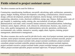 Fields related to project assistant career:
The above resumes can be used for fields as:
Construction, manufacturing, healthcare, non profit, advertising, agile, architecture, automotive,
agency, budget, building, business development, consulting, communication, clinical research,
design, software development, product development, interior design, web development,
engineering, education, events, electrical, exhibition, energy, ngo, finance, fashion, green card, oil
gas, hospital, it, marketing, media, mining, nhs, non technical, oil and gas, offshore,
pharmaceutical, real estate, retail, research, human resources, telecommunications, technology,
technical, senior, digital, software, web, clinical, hr, infrastructure, business, erp, creative, ict,
hvac, sales, quality management, uk, implementation, network, operations, architectural,
environmental, crm, website, interactive, security, supply chain, logistics, training, project
management, administrative management…
The above resumes also can be used for job title levels: entry level project assistant, junior project
assistant, senior project assistant, project assistant assistant, project assistant associate, project
assistant administrator, project assistant clerk, project assistant coordinator, project assistant
consultant, project assistant controller, project assistant director, project assistant engineer,
project assistant executive, project assistant leader, project assistant manager, project assistant
officer, project assistant specialist, project assistant supervisor, VP project assistant…
Useful materials: • coverletter123/free-63-cover-letter-samples
• coverletter123/free-ebook-top-16-secrets-for-writing-an-effective-resume
 