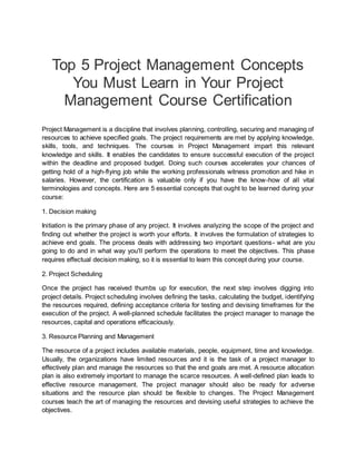Top 5 Project Management Concepts
You Must Learn in Your Project
Management Course Certification
Project Management is a discipline that involves planning, controlling, securing and managing of
resources to achieve specified goals. The project requirements are met by applying knowledge,
skills, tools, and techniques. The courses in Project Management impart this relevant
knowledge and skills. It enables the candidates to ensure successful execution of the project
within the deadline and proposed budget. Doing such courses accelerates your chances of
getting hold of a high-flying job while the working professionals witness promotion and hike in
salaries. However, the certification is valuable only if you have the know-how of all vital
terminologies and concepts. Here are 5 essential concepts that ought to be learned during your
course:
1. Decision making
Initiation is the primary phase of any project. It involves analyzing the scope of the project and
finding out whether the project is worth your efforts. It involves the formulation of strategies to
achieve end goals. The process deals with addressing two important questions- what are you
going to do and in what way you'll perform the operations to meet the objectives. This phase
requires effectual decision making, so it is essential to learn this concept during your course.
2. Project Scheduling
Once the project has received thumbs up for execution, the next step involves digging into
project details. Project scheduling involves defining the tasks, calculating the budget, identifying
the resources required, defining acceptance criteria for testing and devising timeframes for the
execution of the project. A well-planned schedule facilitates the project manager to manage the
resources, capital and operations efficaciously.
3. Resource Planning and Management
The resource of a project includes available materials, people, equipment, time and knowledge.
Usually, the organizations have limited resources and it is the task of a project manager to
effectively plan and manage the resources so that the end goals are met. A resource allocation
plan is also extremely important to manage the scarce resources. A well-defined plan leads to
effective resource management. The project manager should also be ready for adverse
situations and the resource plan should be flexible to changes. The Project Management
courses teach the art of managing the resources and devising useful strategies to achieve the
objectives.
 