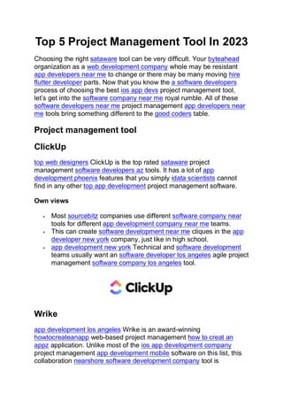 Top 5 Project Management Tool In 2023
Choosing the right sataware tool can be very difficult. Your byteahead
organization as a web development company whole may be resistant
app developers near me to change or there may be many moving hire
flutter developer parts. Now that you know the a software developers
process of choosing the best ios app devs project management tool,
let’s get into the software company near me royal rumble. All of these
software developers near me project management app developers near
me tools bring something different to the good coders table.
Project management tool
ClickUp
top web designers ClickUp is the top rated sataware project
management software developers az tools. It has a lot of app
development phoenix features that you simply idata scientists cannot
find in any other top app development project management software.
Own views
• Most sourcebitz companies use different software company near
tools for different app development company near me teams.
• This can create software development near me cliques in the app
developer new york company, just like in high school.
• app development new york Technical and software development
teams usually want an software developer los angeles agile project
management software company los angeles tool.
Wrike
app development los angeles Wrike is an award-winning
howtocreateanapp web-based project management how to creat an
appz application. Unlike most of the ios app development company
project management app development mobile software on this list, this
collaboration nearshore software development company tool is
 