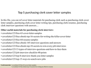 Top 5 purchasing clerk cover letter samples
In this file, you can ref cover letter materials for purchasing clerk such as purchasing clerk cover
letter samples, purchasing clerk cover letter writing tips, purchasing clerk resumes, purchasing
clerk interview questions with answers…
Other useful materials for purchasing clerk interview:
• coverletter123/free-63-cover-letter-samples
• coverletter123/free-ebook-top-16-secrets-for-writing-the-killer-cover-letter
• coverletter123/free-64-resume-samples
• coverletter123/free-ebook-145-interview-questions-and-answers
• coverletter123/free-ebook-top-18-secrets-to-win-every-job-interviews
• coverletter123/13-types-of-interview-questions-and-how-to-face-them
• coverletter123/job-interview-checklist-40-points
• coverletter123/top-8-interview-thank-you-letter-samples
• coverletter123/top-15-ways-to-search-new-jobs
Useful materials: • coverletter123/free-63-cover-letter-samples
• coverletter123/free-ebook-top-16-secrets-for-writing-an-effective-resume
 