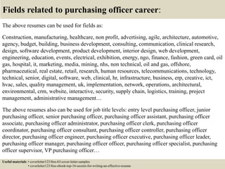 Fields related to purchasing officer career:
The above resumes can be used for fields as:
Construction, manufacturing, healthcare, non profit, advertising, agile, architecture, automotive,
agency, budget, building, business development, consulting, communication, clinical research,
design, software development, product development, interior design, web development,
engineering, education, events, electrical, exhibition, energy, ngo, finance, fashion, green card, oil
gas, hospital, it, marketing, media, mining, nhs, non technical, oil and gas, offshore,
pharmaceutical, real estate, retail, research, human resources, telecommunications, technology,
technical, senior, digital, software, web, clinical, hr, infrastructure, business, erp, creative, ict,
hvac, sales, quality management, uk, implementation, network, operations, architectural,
environmental, crm, website, interactive, security, supply chain, logistics, training, project
management, administrative management…
The above resumes also can be used for job title levels: entry level purchasing officer, junior
purchasing officer, senior purchasing officer, purchasing officer assistant, purchasing officer
associate, purchasing officer administrator, purchasing officer clerk, purchasing officer
coordinator, purchasing officer consultant, purchasing officer controller, purchasing officer
director, purchasing officer engineer, purchasing officer executive, purchasing officer leader,
purchasing officer manager, purchasing officer officer, purchasing officer specialist, purchasing
officer supervisor, VP purchasing officer…
Useful materials: • coverletter123/free-63-cover-letter-samples
• coverletter123/free-ebook-top-16-secrets-for-writing-an-effective-resume
 