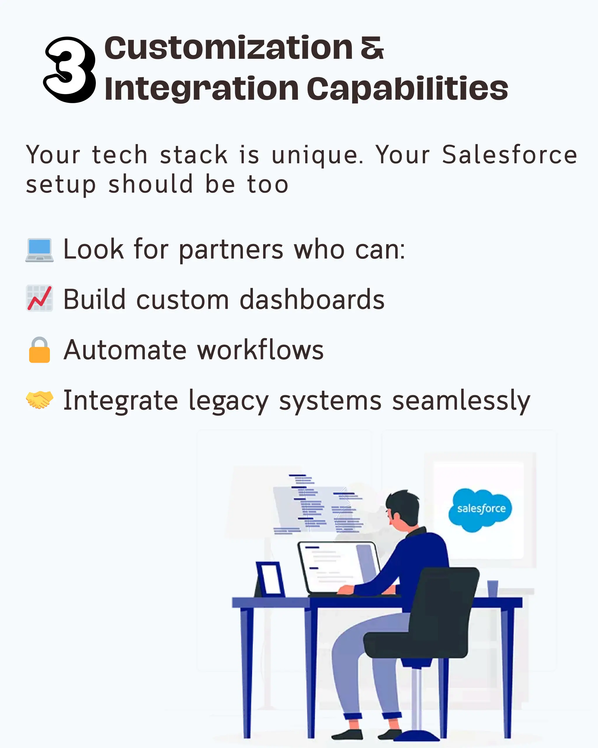 💻 Look for partners who can:
📈 Build custom dashboards
🔒 Automate workflows
🤝 Integrate legacy systems seamlessly
Customization &
Integration Capabilities
Your tech stack is unique. Your Salesforce
setup should be too
 