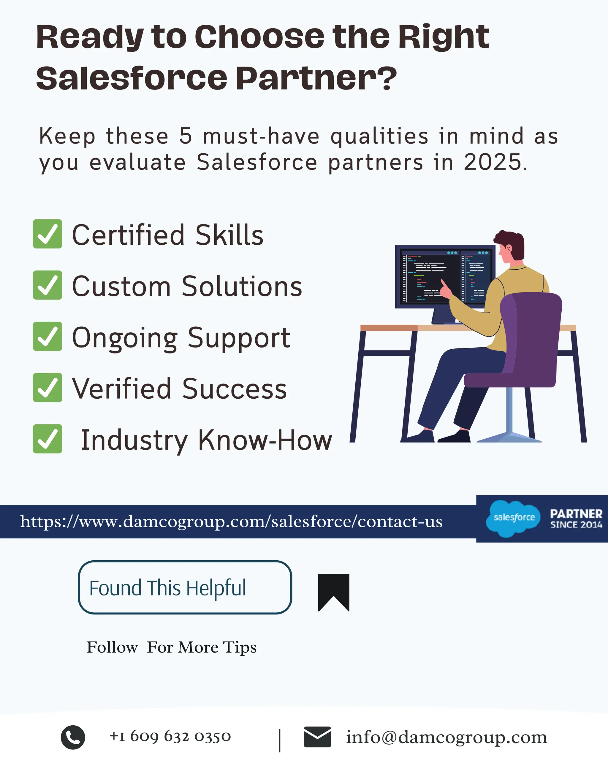 ✅ Certified Skills
✅ Custom Solutions
✅ Ongoing Support
✅ Verified Success
✅ Industry Know-How
Ready to Choose the Right
Salesforce Partner?
Keep these 5 must-have qualities in mind as
you evaluate Salesforce partners in 2025.
https://www.damcogroup.com/salesforce/contact-us
Follow For More Tips
Found This Helpful
+1 609 632 0350 info@damcogroup.com
|
 
