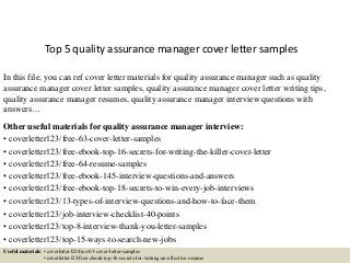 Top 5 quality assurance manager cover letter samples
In this file, you can ref cover letter materials for quality assurance manager such as quality
assurance manager cover letter samples, quality assurance manager cover letter writing tips,
quality assurance manager resumes, quality assurance manager interview questions with
answers…
Other useful materials for quality assurance manager interview:
• coverletter123/free-63-cover-letter-samples
• coverletter123/free-ebook-top-16-secrets-for-writing-the-killer-cover-letter
• coverletter123/free-64-resume-samples
• coverletter123/free-ebook-145-interview-questions-and-answers
• coverletter123/free-ebook-top-18-secrets-to-win-every-job-interviews
• coverletter123/13-types-of-interview-questions-and-how-to-face-them
• coverletter123/job-interview-checklist-40-points
• coverletter123/top-8-interview-thank-you-letter-samples
• coverletter123/top-15-ways-to-search-new-jobs
Useful materials: • coverletter123/free-63-cover-letter-samples
• coverletter123/free-ebook-top-16-secrets-for-writing-an-effective-resume
 
