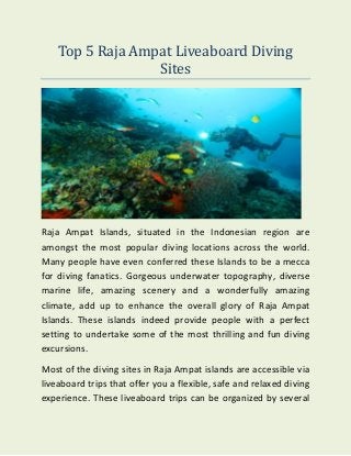 Top 5 Raja Ampat Liveaboard Diving
Sites
Raja Ampat Islands, situated in the Indonesian region are
amongst the most popular diving locations across the world.
Many people have even conferred these Islands to be a mecca
for diving fanatics. Gorgeous underwater topography, diverse
marine life, amazing scenery and a wonderfully amazing
climate, add up to enhance the overall glory of Raja Ampat
Islands. These islands indeed provide people with a perfect
setting to undertake some of the most thrilling and fun diving
excursions.
Most of the diving sites in Raja Ampat islands are accessible via
liveaboard trips that offer you a flexible, safe and relaxed diving
experience. These liveaboard trips can be organized by several
 